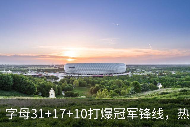 字母31+17+10打爆冠军锋线，热巴27分克莱7记三分，热火大胜步行者