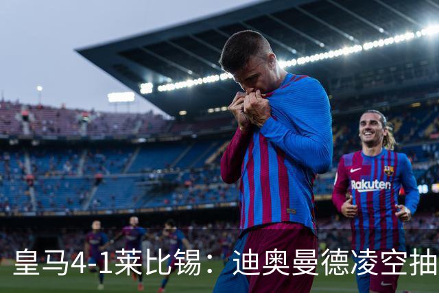 皇马4-1莱比锡：迪奥曼德凌空抽射回应天价转会费