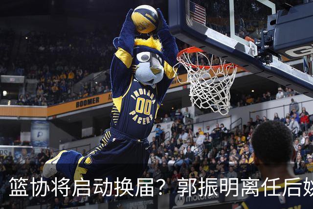 篮协将启动换届？郭振明离任后姚明会回来吗？五大候选谁会上位？
