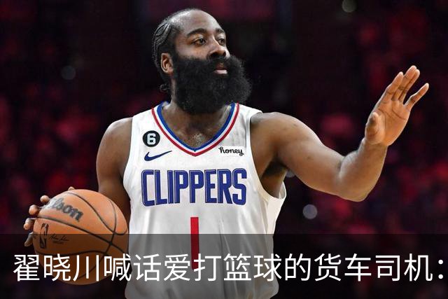 翟晓川喊话爱打篮球的货车司机：来首钢主场为我们加油