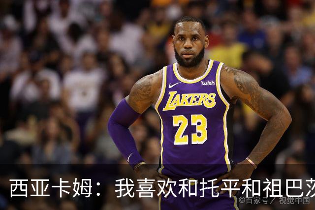 西亚卡姆：我喜欢和托平&祖巴茨的大个阵容 我可以打三或四号位