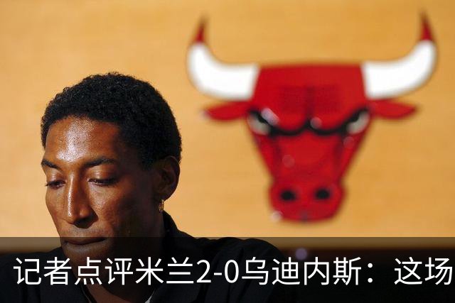 记者点评米兰2-0乌迪内斯：这场比赛踢出了“老米兰”的味道