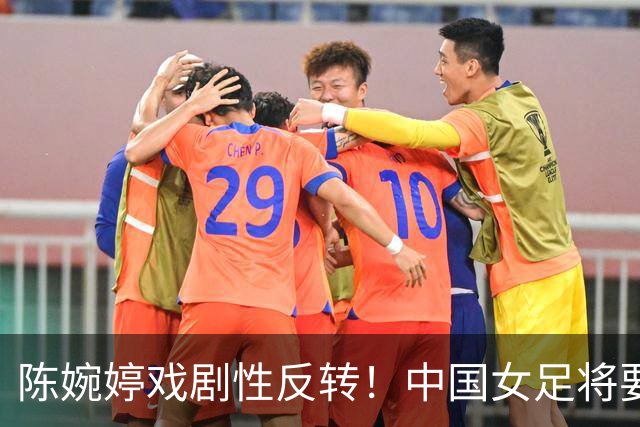 陈婉婷戏剧性反转！中国女足将要换帅，网友：陈婉婷机会来了